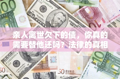 北京亲人离世欠下的债，你真的需要替他还吗？法律的真相或许与你想的不一样